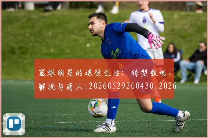 篮球明星的退役生活：转型教练、解说与商人_20260529200430_20260610165948