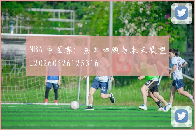 NBA 中国赛:历年回顾与未来展望_20260526125316