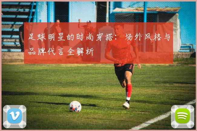 足球明星的时尚穿搭:场外风格与品牌代言全解析