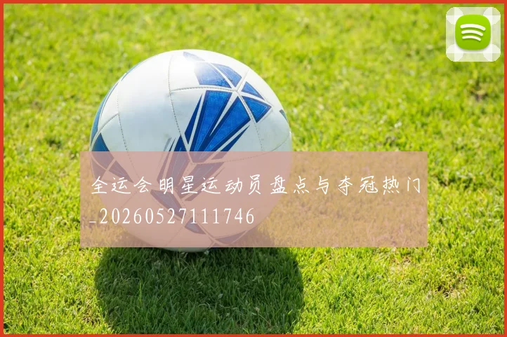 全运会明星运动员盘点与夺冠热门_20260527111746