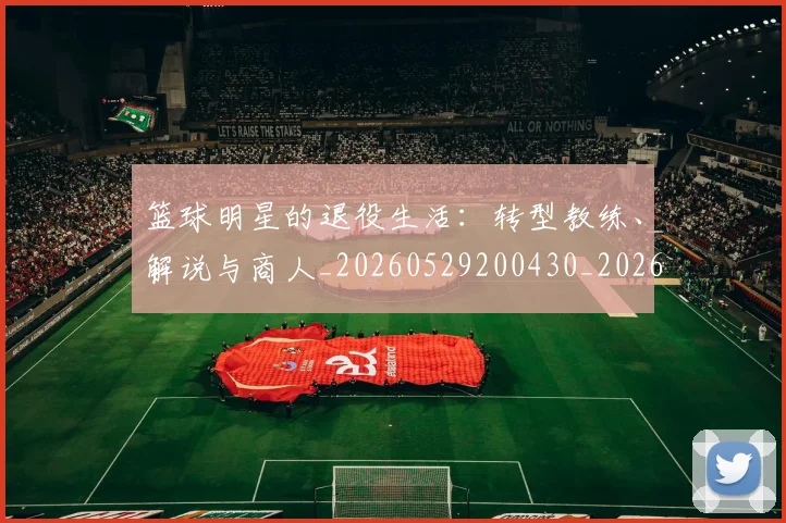 篮球明星的退役生活：转型教练、解说与商人_20260529200430_20260610165948
