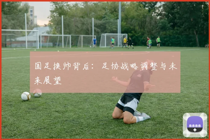 国足换帅背后:足协战略调整与未来展望