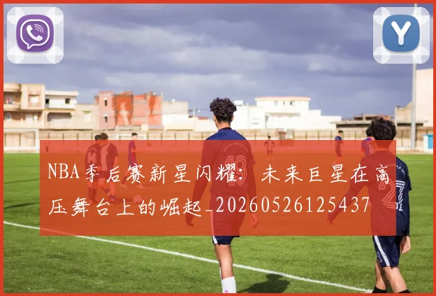 NBA季后赛新星闪耀:未来巨星在高压舞台上的崛起_20260526125437