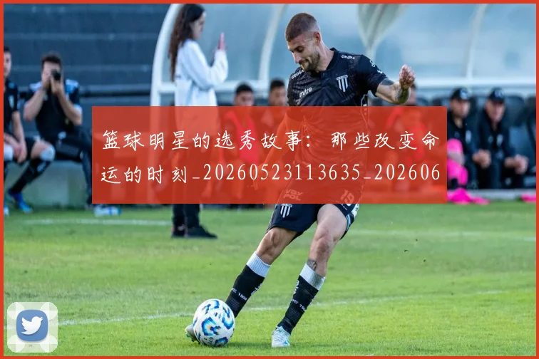 篮球明星的选秀故事：那些改变命运的时刻_20260523113635_20260610165950